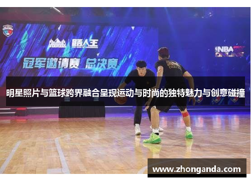 明星照片与篮球跨界融合呈现运动与时尚的独特魅力与创意碰撞